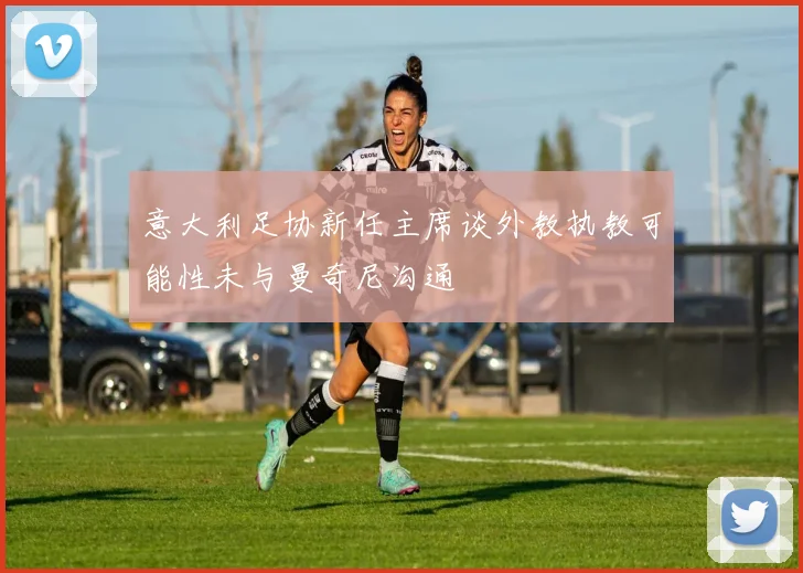 意大利足协新任主席谈外教执教可能性未与曼奇尼沟通