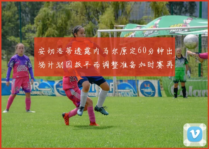 安切洛蒂透露内马尔原定60分钟出场计划因扳平而调整准备加时赛再换上他