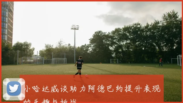 小哈达威谈助力阿德巴约提升表现的乐趣与挑战