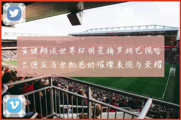黄健翔谈世界杯明星梅罗姆巴佩哈兰德亚马尔凯恩的璀璨表现与荣耀时刻
