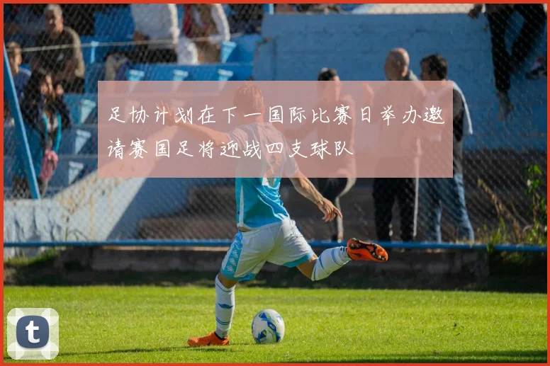 足协计划在下一国际比赛日举办邀请赛国足将迎战四支球队