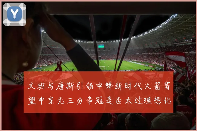 文班与唐斯引领中锋新时代火箭寄望申京无三分争冠是否太过理想化