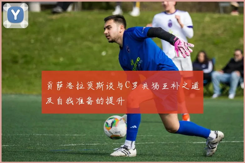 贡萨洛拉莫斯谈与C罗共场互补之道及自我准备的提升
