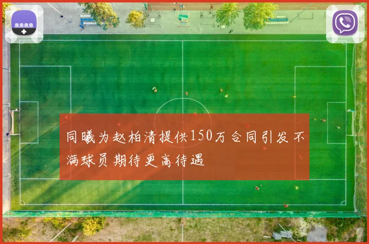同曦为赵柏清提供150万合同引发不满球员期待更高待遇