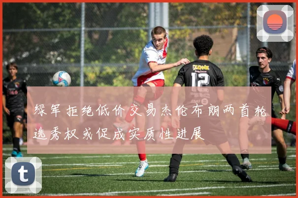 绿军拒绝低价交易杰伦布朗两首轮选秀权或促成实质性进展