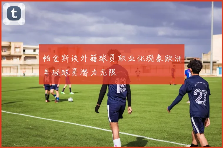 帕金斯谈外籍球员职业化现象欧洲年轻球员潜力无限