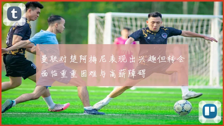 曼联对楚阿梅尼表现出兴趣但转会面临重重困难与高薪障碍