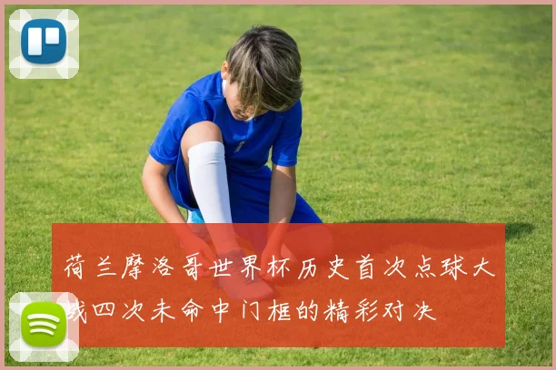 荷兰摩洛哥世界杯历史首次点球大战四次未命中门框的精彩对决