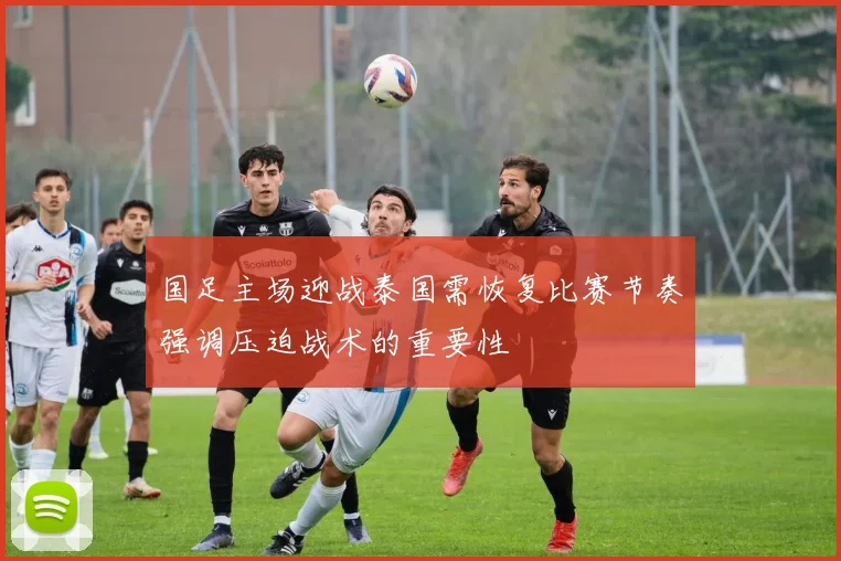 国足主场迎战泰国需恢复比赛节奏强调压迫战术的重要性