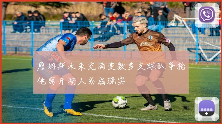 詹姆斯未来充满变数多支球队争抢他离开湖人或成现实