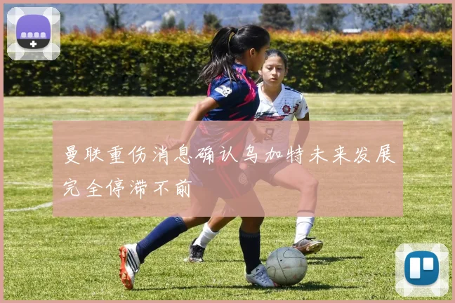 曼联重伤消息确认乌加特未来发展完全停滞不前