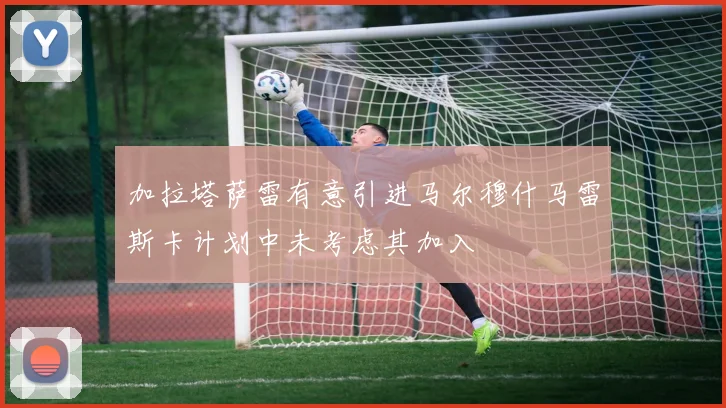 加拉塔萨雷有意引进马尔穆什马雷斯卡计划中未考虑其加入