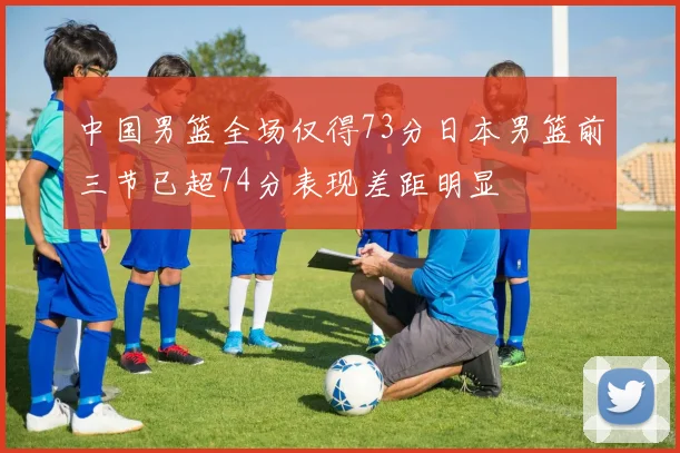 中国男篮全场仅得73分日本男篮前三节已超74分表现差距明显