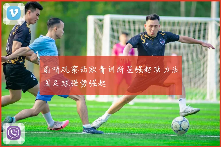前哨观察西欧青训新星崛起助力法国足球强势崛起