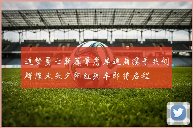 追梦勇士新篇章詹库追眉携手共创辉煌未来夕阳红列车即将启程