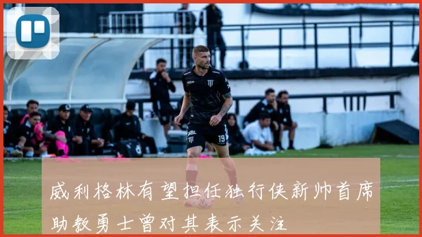 威利格林有望担任独行侠新帅首席助教勇士曾对其表示关注