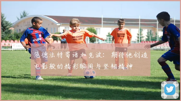 范德法特寄语加克波：期待他创造电影般的精彩瞬间与坚韧精神