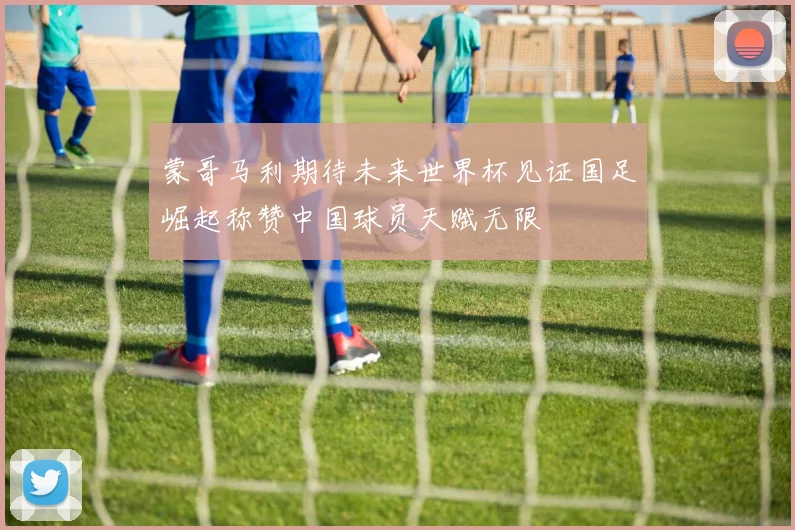 蒙哥马利期待未来世界杯见证国足崛起称赞中国球员天赋无限